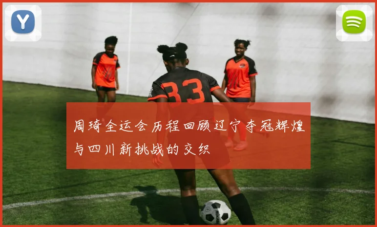 周琦全运会历程回顾辽宁夺冠辉煌与四川新挑战的交织