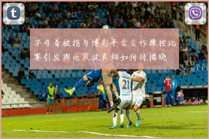 字母哥被指与博彩平台合作操控比赛引发舆论风波真相如何待揭晓