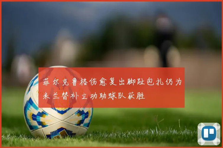 菲尔克鲁格伤愈复出脚趾包扎仍为米兰替补立功助球队获胜