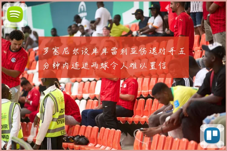 罗塞尼尔谈库库雷利亚伤退对手五分钟内连进两球令人难以置信