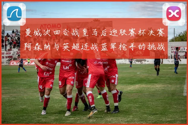 曼城次回合战皇马后迎联赛杯决赛阿森纳与英超连战蓝军枪手的挑战