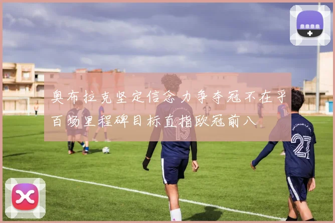 奥布拉克坚定信念力争夺冠不在乎百场里程碑目标直指欧冠前八