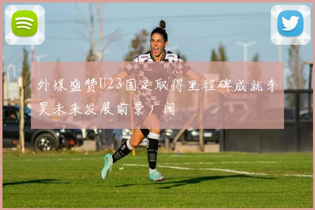 外媒盛赞U23国足取得里程碑成就李昊未来发展前景广阔