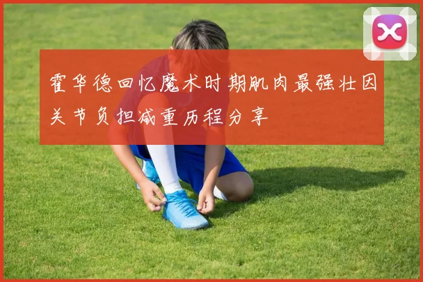 霍华德回忆魔术时期肌肉最强壮因关节负担减重历程分享