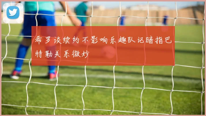 希罗谈续约不影响乐趣队记暗指巴特勒关系微妙