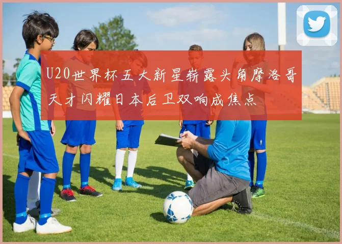 U20世界杯五大新星崭露头角摩洛哥天才闪耀日本后卫双响成焦点