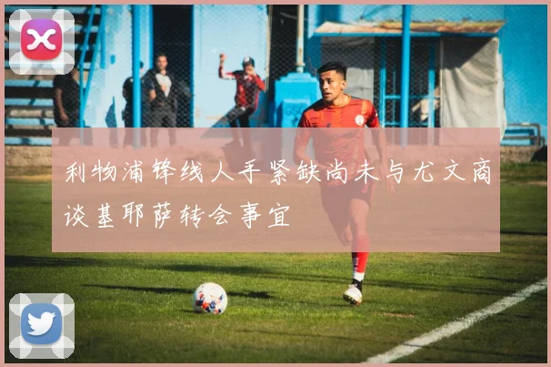 利物浦锋线人手紧缺尚未与尤文商谈基耶萨转会事宜