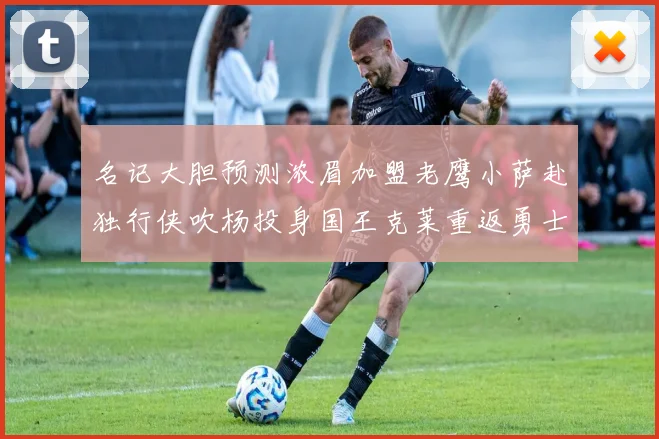 名记大胆预测浓眉加盟老鹰小萨赴独行侠吹杨投身国王克莱重返勇士