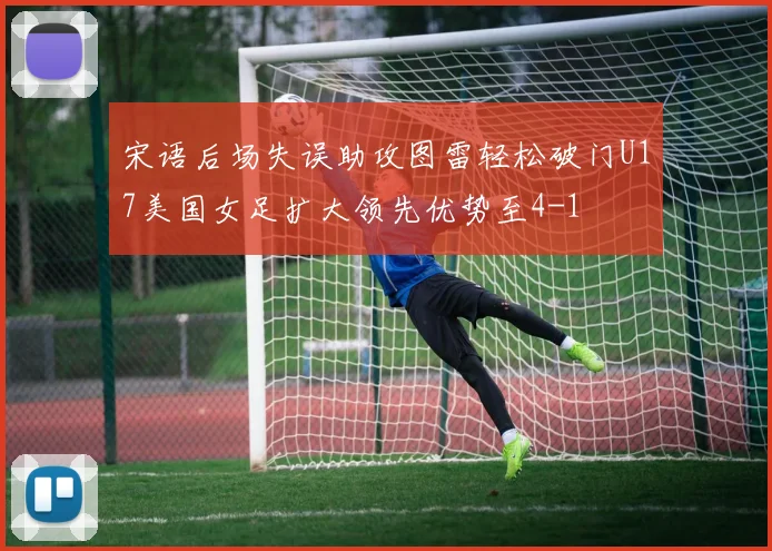 宋语后场失误助攻图雷轻松破门U17美国女足扩大领先优势至4-1