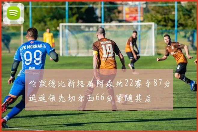 伦敦德比新格局阿森纳22赛季87分遥遥领先切尔西66分紧随其后