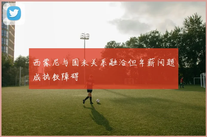西蒙尼与国米关系融洽但年薪问题成执教障碍