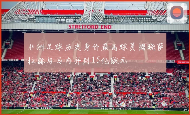 非洲足球历史身价最高球员揭晓萨拉赫与马内并列15亿欧元