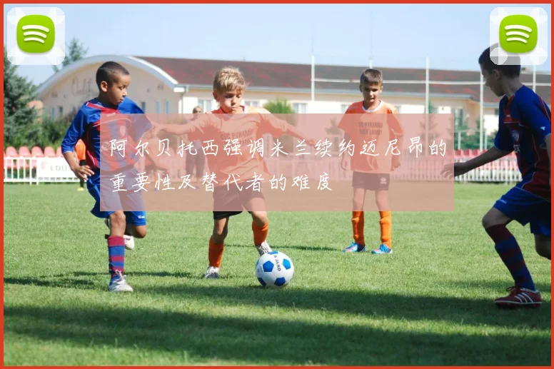 阿尔贝托西强调米兰续约迈尼昂的重要性及替代者的难度