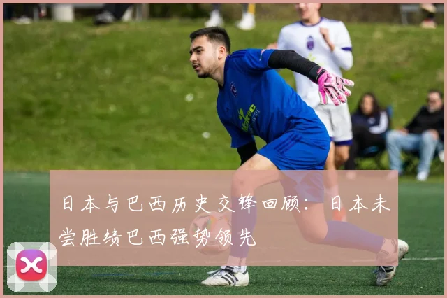 日本与巴西历史交锋回顾：日本未尝胜绩巴西强势领先