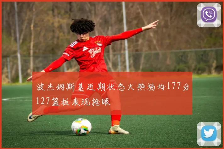 波杰姆斯基近期状态火热场均177分127篮板表现抢眼