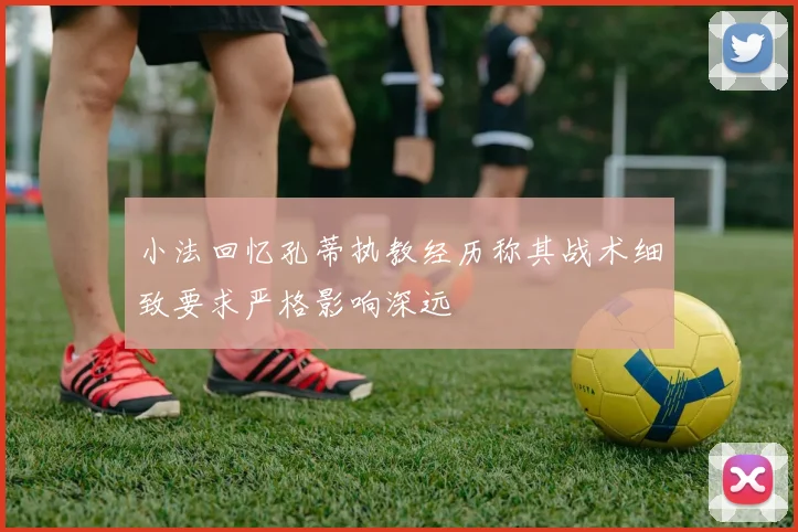 小法回忆孔蒂执教经历称其战术细致要求严格影响深远