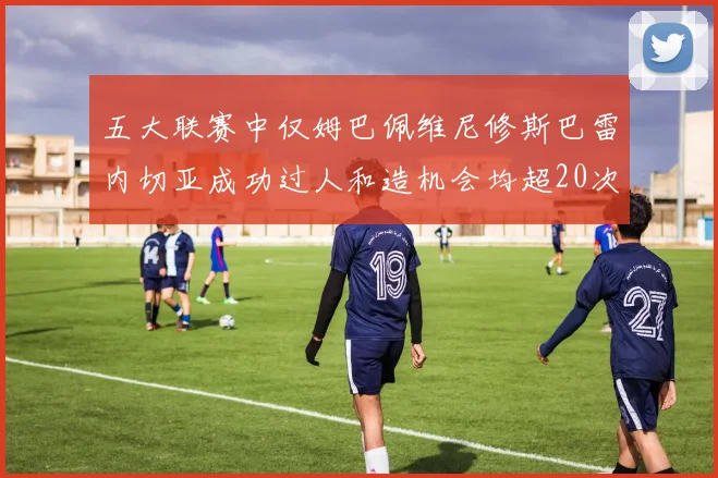五大联赛中仅姆巴佩维尼修斯巴雷内切亚成功过人和造机会均超20次的传奇表现