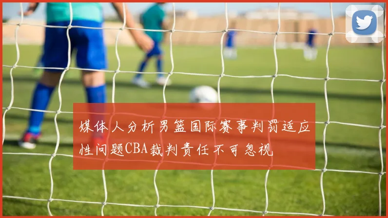 媒体人分析男篮国际赛事判罚适应性问题CBA裁判责任不可忽视