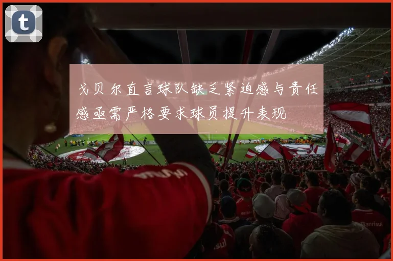 戈贝尔直言球队缺乏紧迫感与责任感亟需严格要求球员提升表现